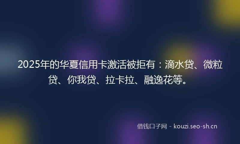 2025年的华夏信用卡激活被拒有：滴水贷、微粒贷、你我贷、拉卡拉、融逸花等。