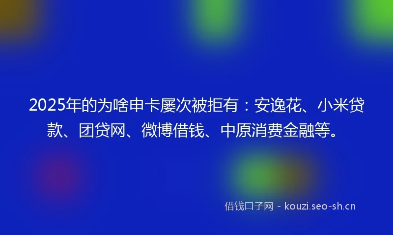2025年的为啥申卡屡次被拒有：安逸花、小米贷款、团贷网、微博借钱、中原消费金融等。