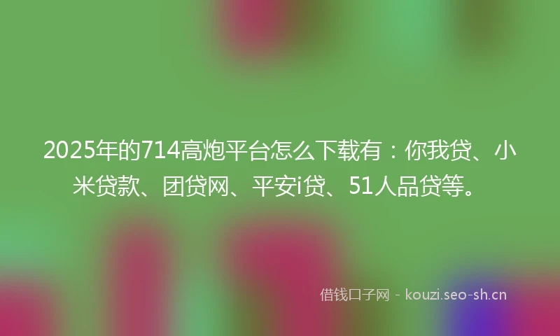 2025年的714高炮平台怎么下载有：你我贷、小米贷款、团贷网、平安i贷、51人品贷等。