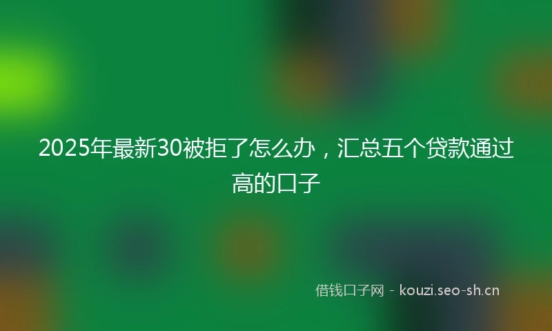 2025年最新30被拒了怎么办，汇总五个贷款通过高的口子