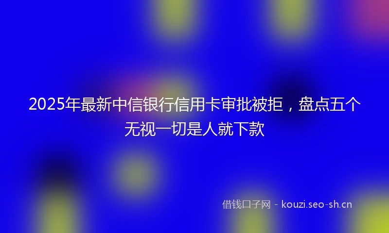 2025年最新中信银行信用卡审批被拒，盘点五个无视一切是人就下款
