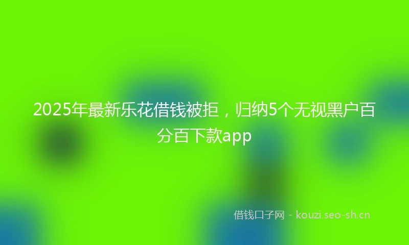 2025年最新乐花借钱被拒，归纳5个无视黑户百分百下款app