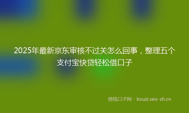 2025年最新京东审核不过关怎么回事，整理五个支付宝快贷轻松借口子