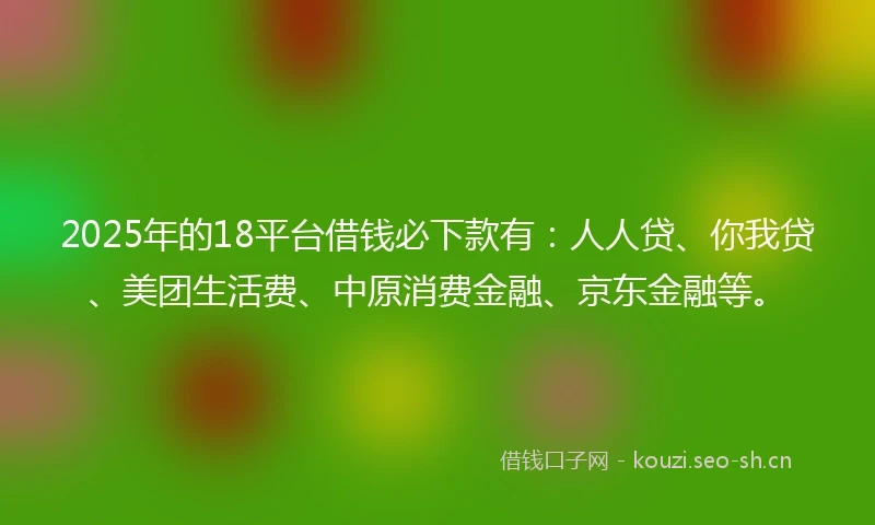 2025年的18平台借钱必下款有：人人贷、你我贷、美团生活费、中原消费金融、京东金融等。