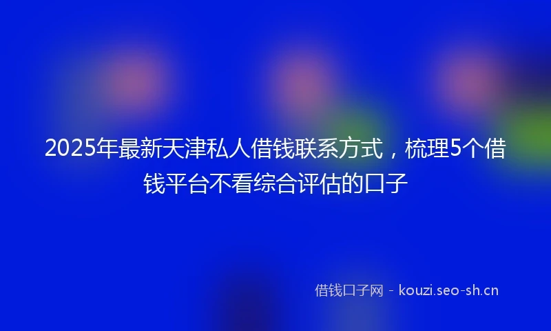 2025年最新天津私人借钱联系方式，梳理5个借钱平台不看综合评估的口子