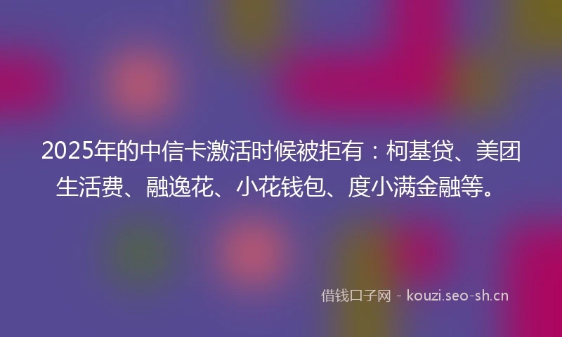 2025年的中信卡激活时候被拒有：柯基贷、美团生活费、融逸花、小花钱包、度小满金融等。