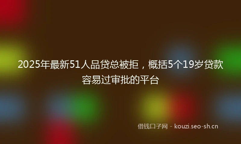 2025年最新51人品贷总被拒，概括5个19岁贷款容易过审批的平台
