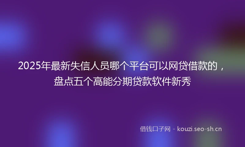 2025年最新失信人员哪个平台可以网贷借款的，盘点五个高能分期贷款软件新秀