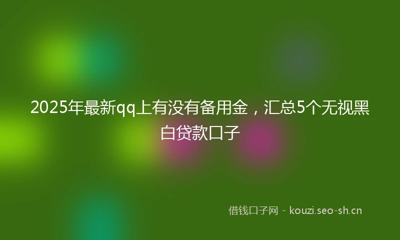2025年最新qq上有没有备用金，汇总5个无视黑白贷款口子