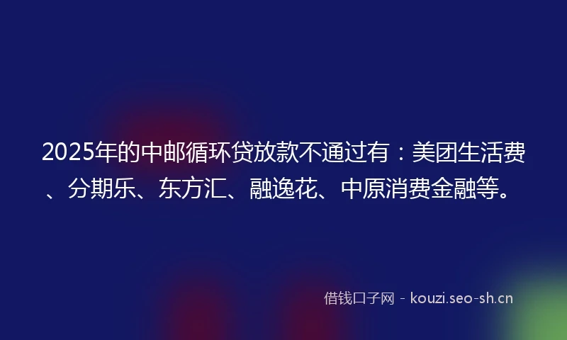 2025年的中邮循环贷放款不通过有：美团生活费、分期乐、东方汇、融逸花、中原消费金融等。