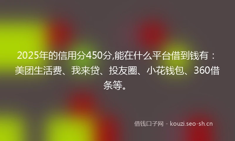 2025年的信用分450分,能在什么平台借到钱有：美团生活费、我来贷、投友圈、小花钱包、360借条等。