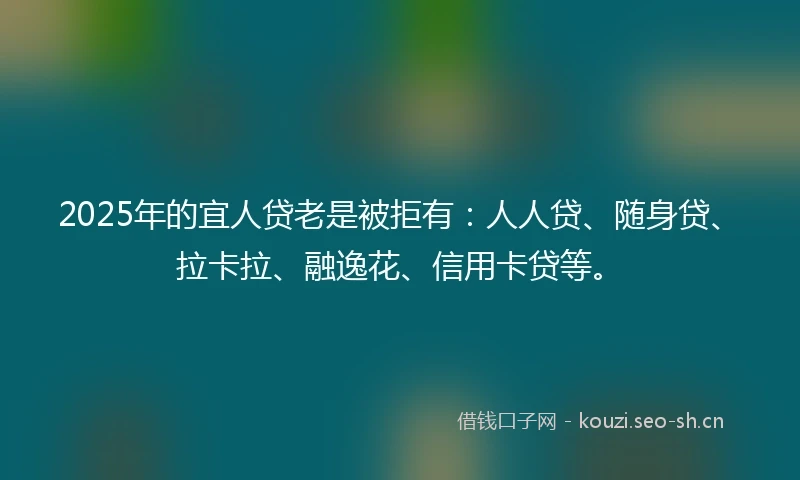 2025年的宜人贷老是被拒有：人人贷、随身贷、拉卡拉、融逸花、信用卡贷等。