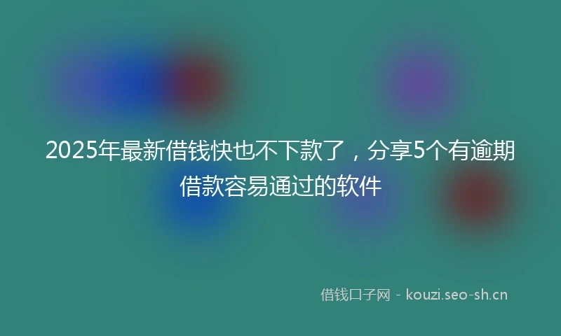 2025年最新借钱快也不下款了，分享5个有逾期借款容易通过的软件