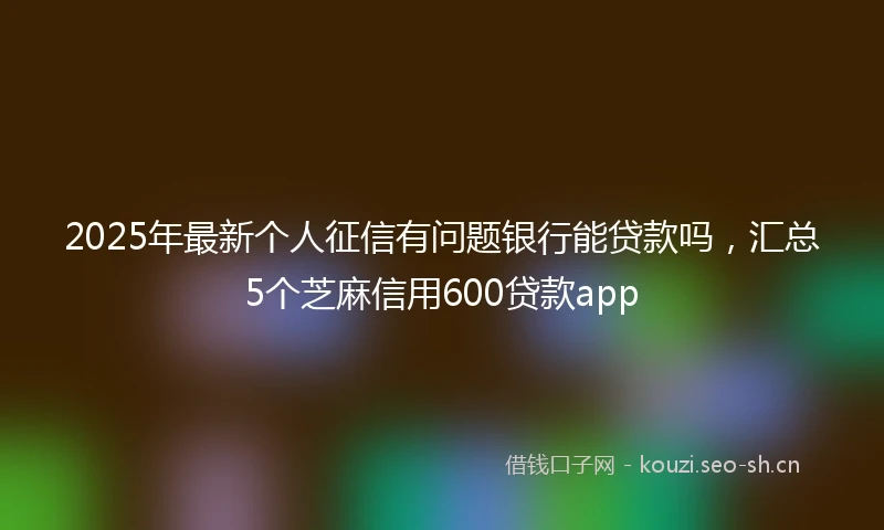 2025年最新个人征信有问题银行能贷款吗，汇总5个芝麻信用600贷款app