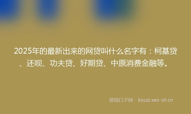 2025年的最新出来的网贷叫什么名字有：柯基贷、还呗、功夫贷、好期贷、中原消费金融等。