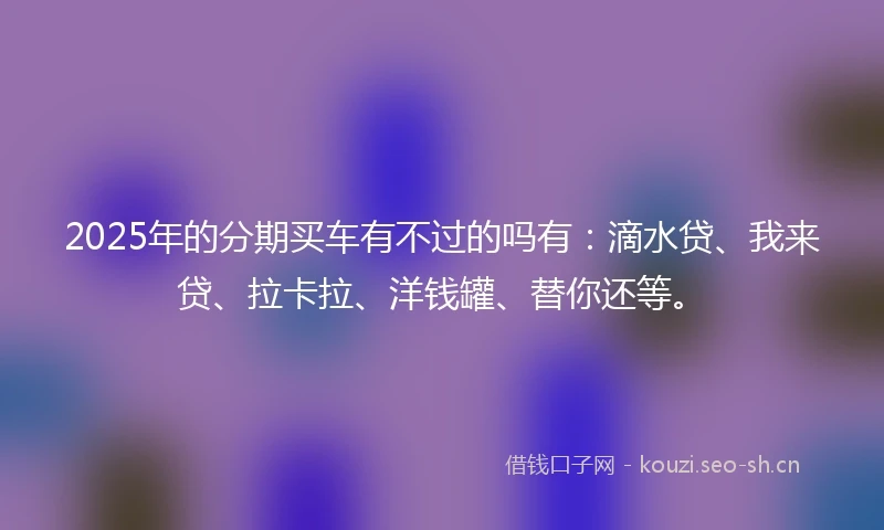 2025年的分期买车有不过的吗有：滴水贷、我来贷、拉卡拉、洋钱罐、替你还等。