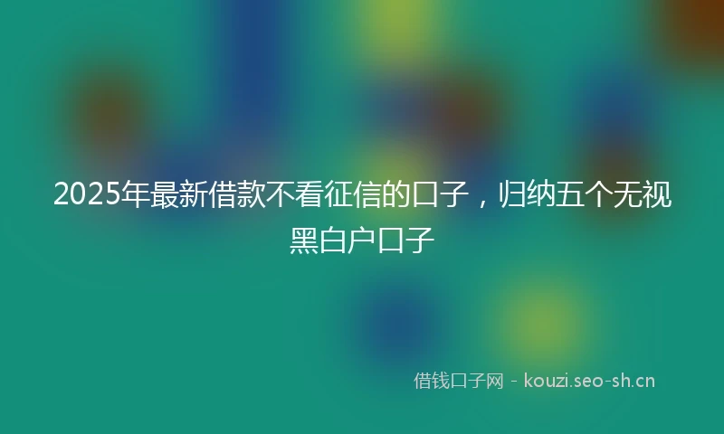 2025年最新借款不看征信的口子，归纳五个无视黑白户口子