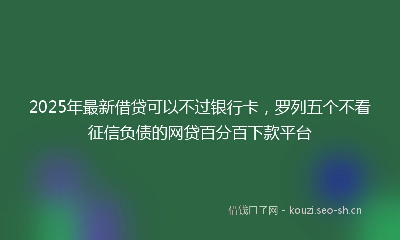 2025年最新借贷可以不过银行卡，罗列五个不看征信负债的网贷百分百下款平台