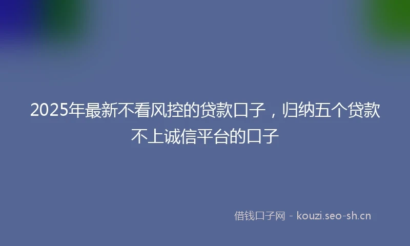 2025年最新不看风控的贷款口子，归纳五个贷款不上诚信平台的口子