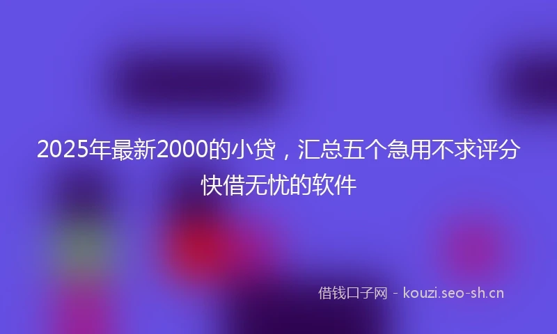 2025年最新2000的小贷，汇总五个急用不求评分快借无忧的软件