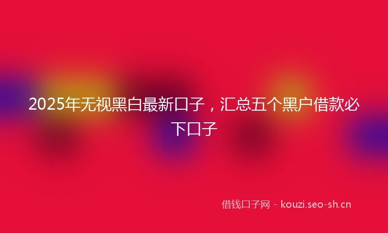 2025年无视黑白最新口子，汇总五个黑户借款必下口子