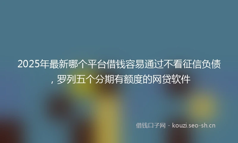 2025年最新哪个平台借钱容易通过不看征信负债，罗列五个分期有额度的网贷软件