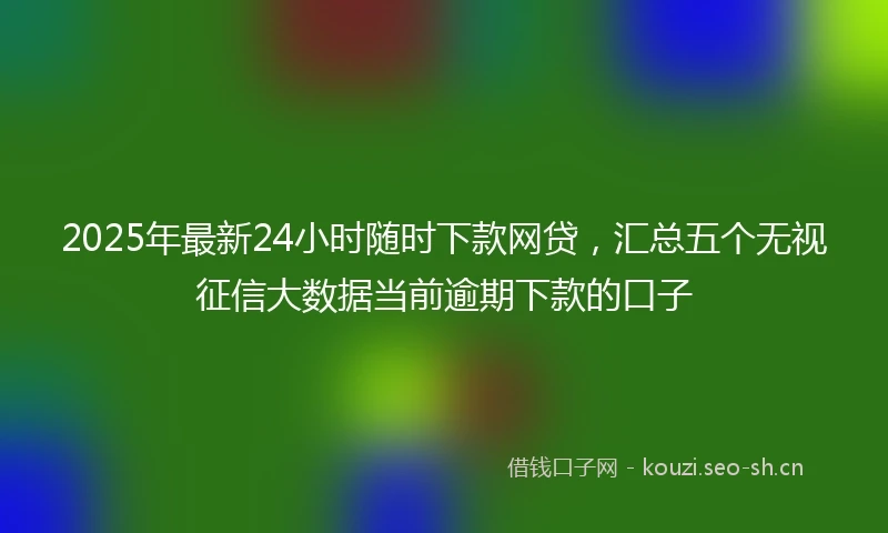2025年最新24小时随时下款网贷，汇总五个无视征信大数据当前逾期下款的口子