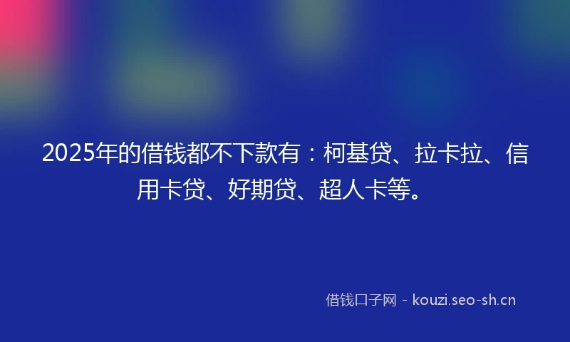 2025年的借钱都不下款有：柯基贷、拉卡拉、信用卡贷、好期贷、超人卡等。