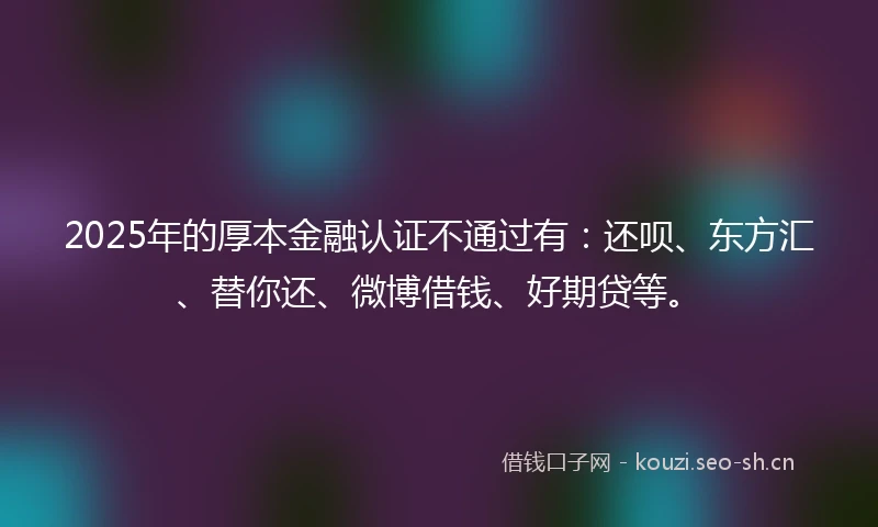 2025年的厚本金融认证不通过有：还呗、东方汇、替你还、微博借钱、好期贷等。
