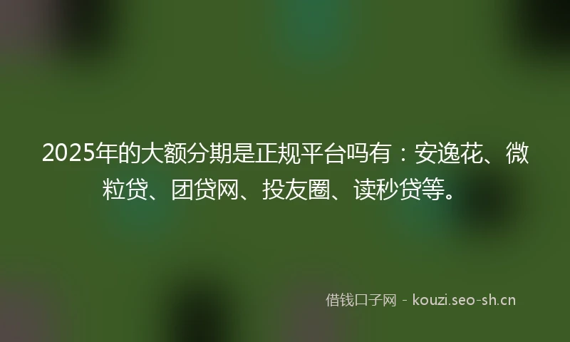 2025年的大额分期是正规平台吗有：安逸花、微粒贷、团贷网、投友圈、读秒贷等。