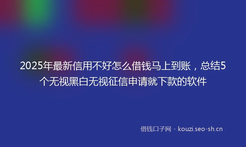 2025年最新信用不好怎么借钱马上到账，总结5个无视黑白无视征信申请就下款的软件