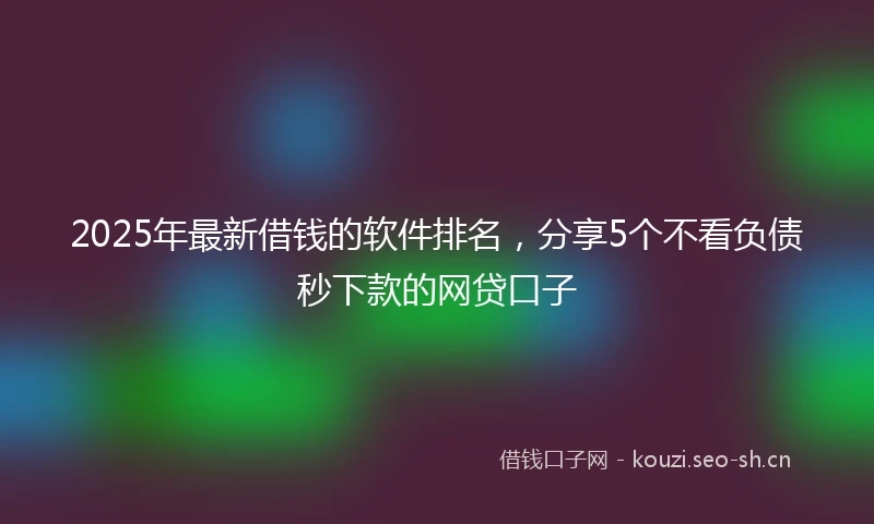 2025年最新借钱的软件排名，分享5个不看负债秒下款的网贷口子
