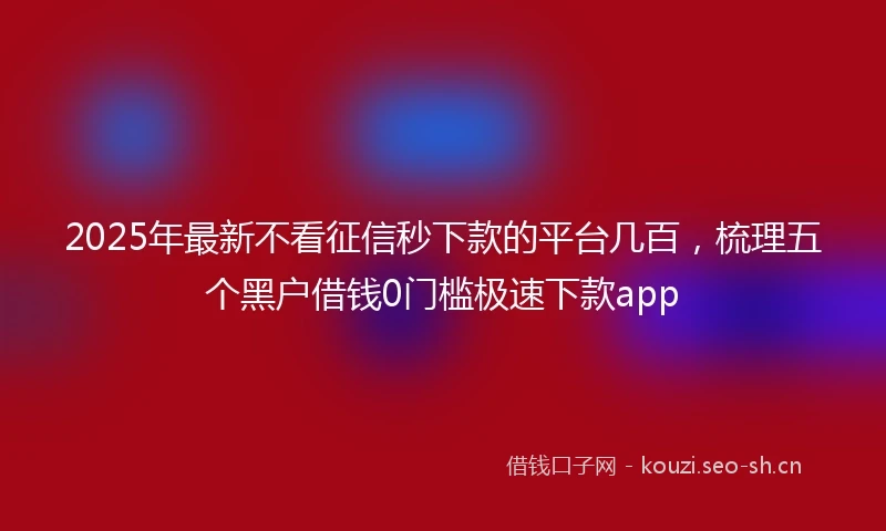 2025年最新不看征信秒下款的平台几百，梳理五个黑户借钱0门槛极速下款app