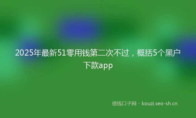 2025年最新51零用钱第二次不过，概括5个黑户下款app