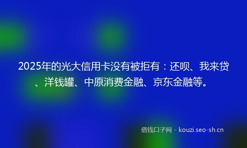 2025年的光大信用卡没有被拒有：还呗、我来贷、洋钱罐、中原消费金融、京东金融等。