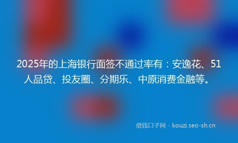 2025年的上海银行面签不通过率有：安逸花、51人品贷、投友圈、分期乐、中原消费金融等。