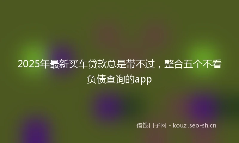 2025年最新买车贷款总是带不过，整合五个不看负债查询的app