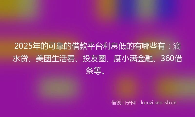 2025年的可靠的借款平台利息低的有哪些有：滴水贷、美团生活费、投友圈、度小满金融、360借条等。