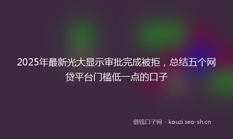 2025年最新光大显示审批完成被拒，总结五个网贷平台门槛低一点的口子