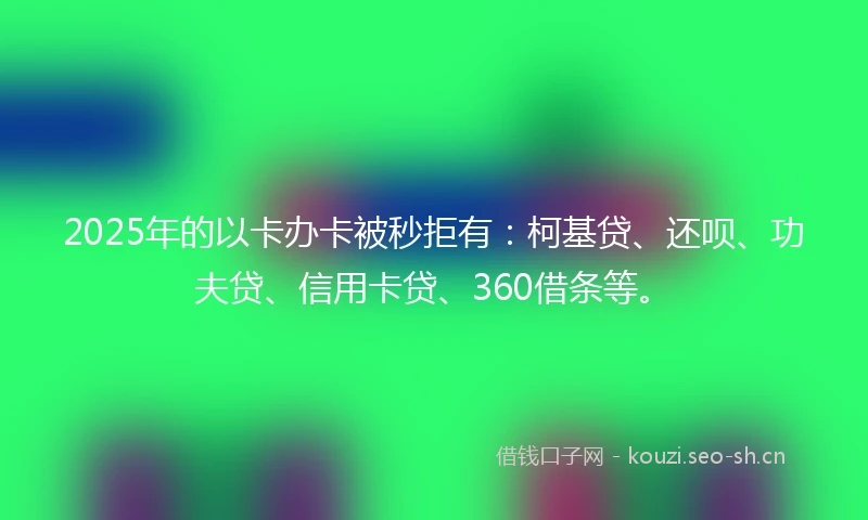 2025年的以卡办卡被秒拒有：柯基贷、还呗、功夫贷、信用卡贷、360借条等。