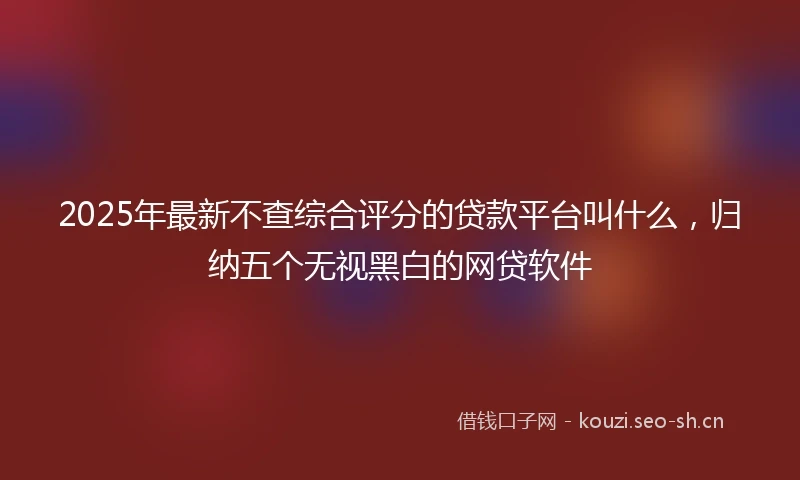 2025年最新不查综合评分的贷款平台叫什么，归纳五个无视黑白的网贷软件