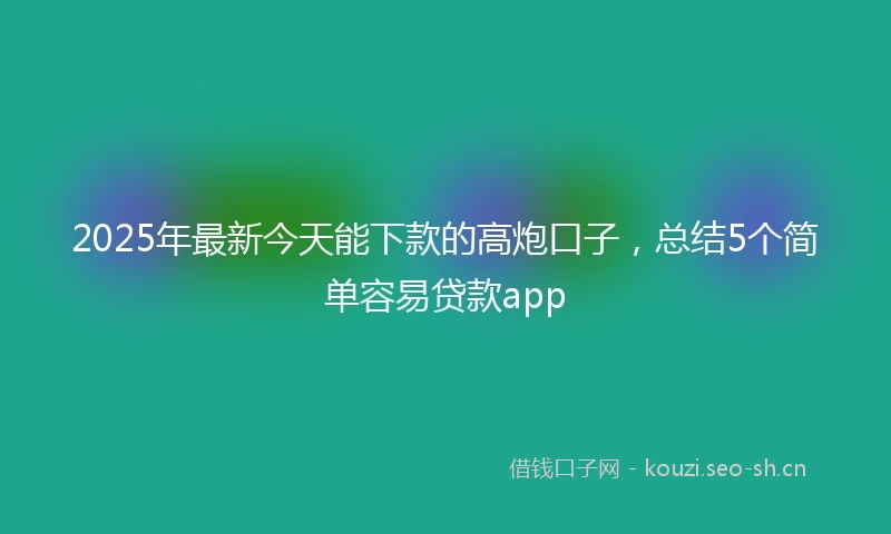2025年最新今天能下款的高炮口子，总结5个简单容易贷款app