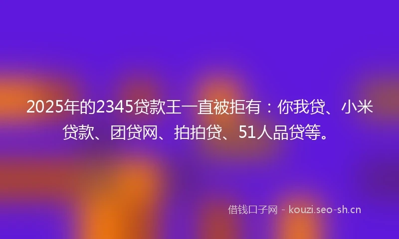 2025年的2345贷款王一直被拒有：你我贷、小米贷款、团贷网、拍拍贷、51人品贷等。