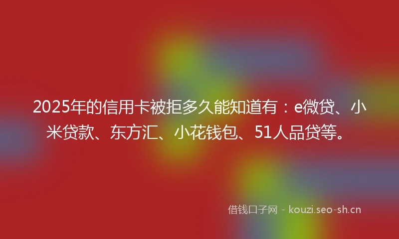 2025年的信用卡被拒多久能知道有：e微贷、小米贷款、东方汇、小花钱包、51人品贷等。