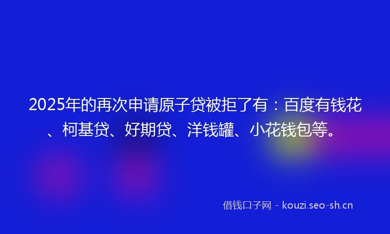2025年的再次申请原子贷被拒了有：百度有钱花、柯基贷、好期贷、洋钱罐、小花钱包等。