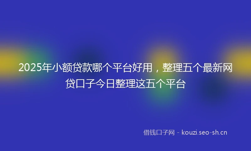 2025年小额贷款哪个平台好用，整理五个最新网贷口子今日整理这五个平台