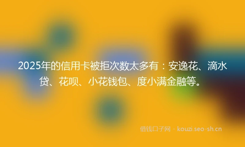 2025年的信用卡被拒次数太多有：安逸花、滴水贷、花呗、小花钱包、度小满金融等。