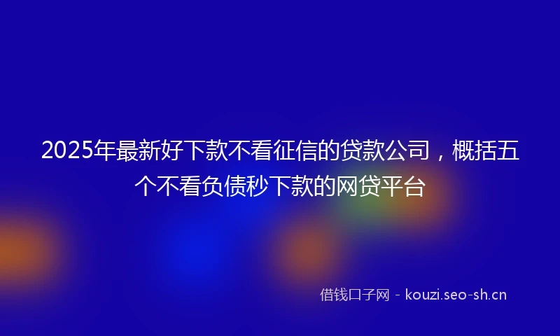 2025年最新好下款不看征信的贷款公司，概括五个不看负债秒下款的网贷平台