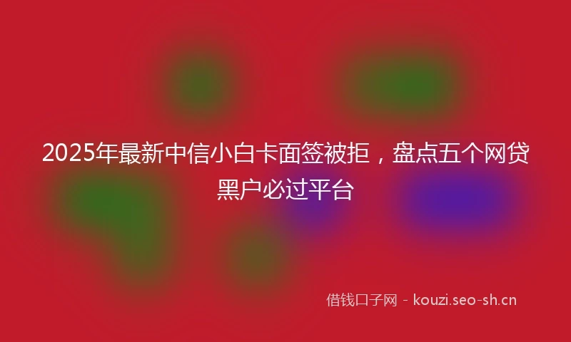 2025年最新中信小白卡面签被拒，盘点五个网贷黑户必过平台