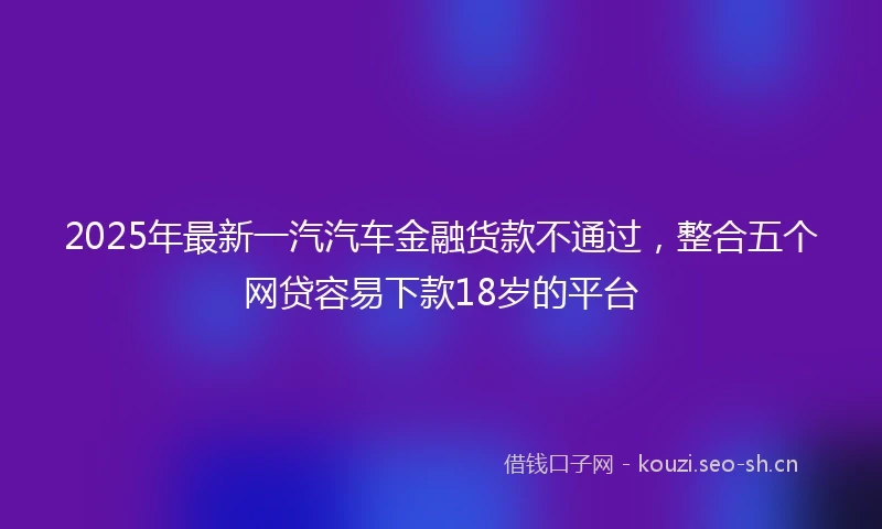 2025年最新一汽汽车金融货款不通过，整合五个网贷容易下款18岁的平台